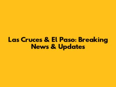 Las Cruces & El Paso: Breaking News & Updates