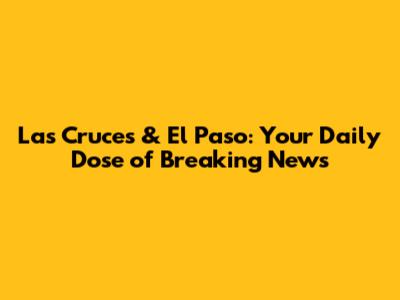 Las Cruces & El Paso: Your Daily Dose of Breaking News