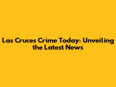 Las Cruces Crime Today: Unveiling the Latest News
