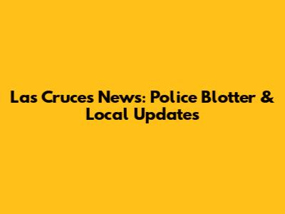 Las Cruces News: Police Blotter & Local Updates