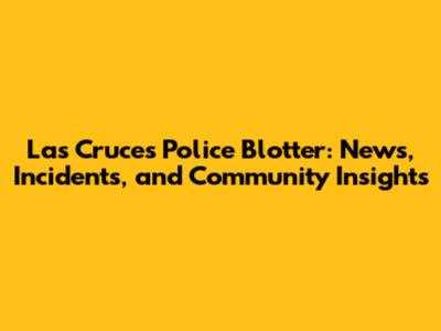 Las Cruces Police Blotter: News, Incidents, and Community Insights