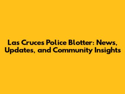 Las Cruces Police Blotter: News, Updates, and Community Insights