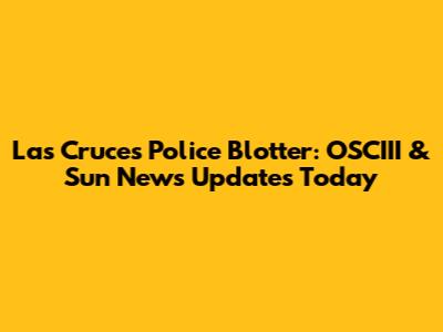 Las Cruces Police Blotter: OSCIII & Sun News Updates Today