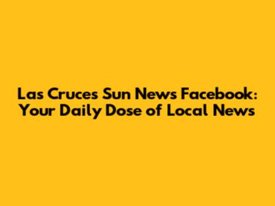 Las Cruces Sun News Facebook: Your Daily Dose of Local News