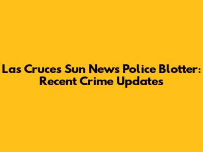 Las Cruces Sun News Police Blotter: Recent Crime Updates