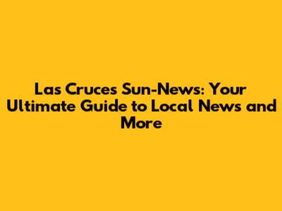 Las Cruces Sun-News: Your Ultimate Guide to Local News and More