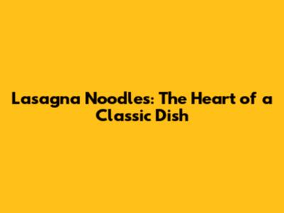 Lasagna Noodles: The Heart of a Classic Dish