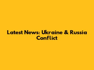 Latest News: Ukraine & Russia Conflict