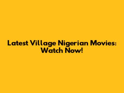 Latest Village Nigerian Movies: Watch Now!