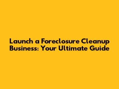 Launch a Foreclosure Cleanup Business: Your Ultimate Guide