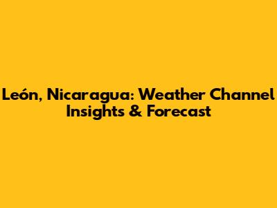 León, Nicaragua: Weather Channel Insights & Forecast