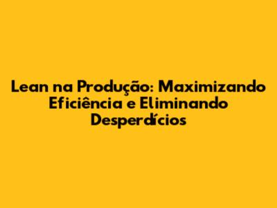 Lean na Produção: Maximizando Eficiência e Eliminando Desperdícios