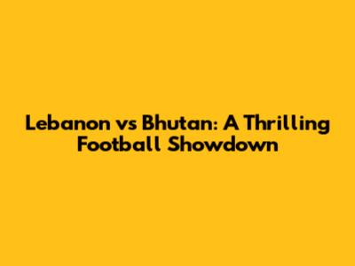 Lebanon vs Bhutan: A Thrilling Football Showdown