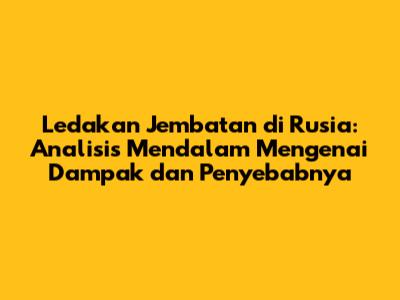 Ledakan Jembatan di Rusia: Analisis Mendalam Mengenai Dampak dan Penyebabnya