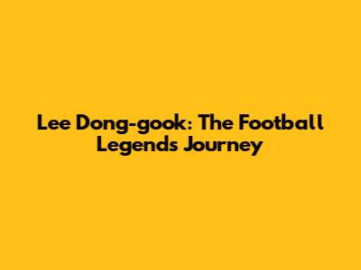 Lee Dong-gook: The Football Legend's Journey