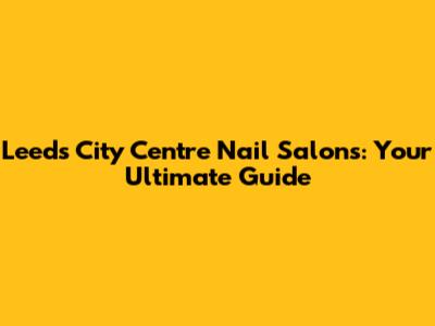 Leeds City Centre Nail Salons: Your Ultimate Guide