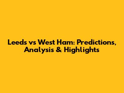 Leeds vs West Ham: Predictions, Analysis & Highlights