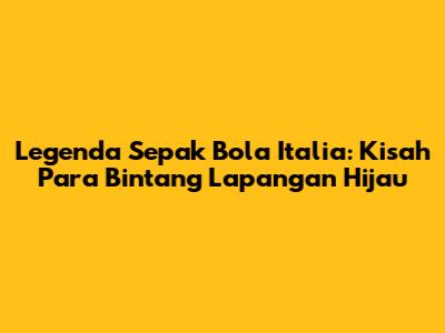 Legenda Sepak Bola Italia: Kisah Para Bintang Lapangan Hijau
