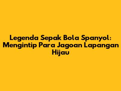 Legenda Sepak Bola Spanyol: Mengintip Para Jagoan Lapangan Hijau