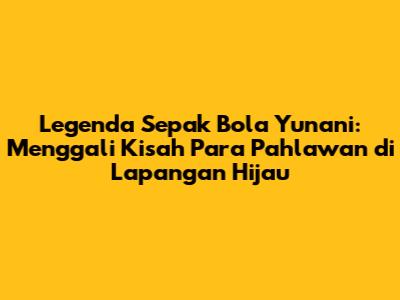 Legenda Sepak Bola Yunani: Menggali Kisah Para Pahlawan di Lapangan Hijau