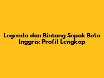 Legenda dan Bintang Sepak Bola Inggris: Profil Lengkap