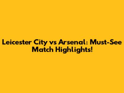 Leicester City vs Arsenal: Must-See Match Highlights!