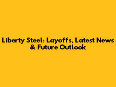 Liberty Steel: Layoffs, Latest News & Future Outlook