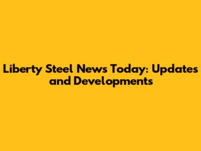 Liberty Steel News Today: Updates and Developments