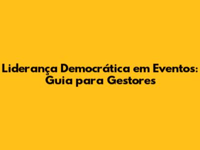 Liderança Democrática em Eventos: Guia para Gestores