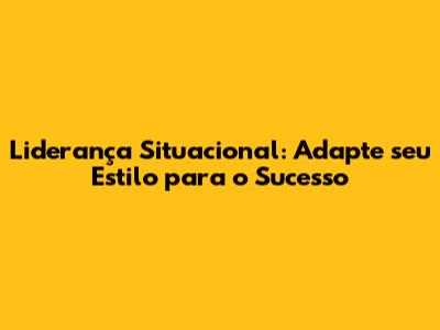 Liderança Situacional: Adapte seu Estilo para o Sucesso