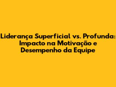 Liderança Superficial vs. Profunda: Impacto na Motivação e Desempenho da Equipe