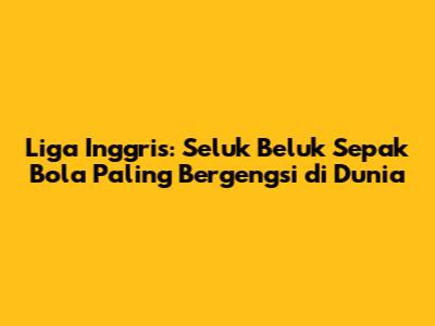 Liga Inggris: Seluk Beluk Sepak Bola Paling Bergengsi di Dunia