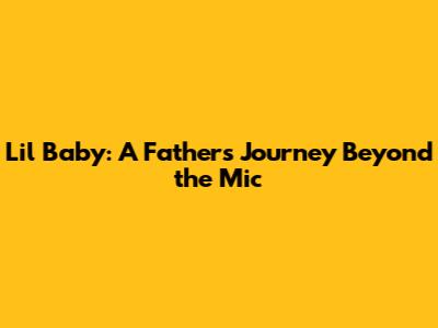 Lil Baby: A Father's Journey Beyond the Mic