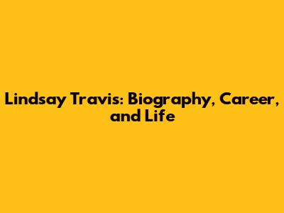 Lindsay Travis: Biography, Career, and Life