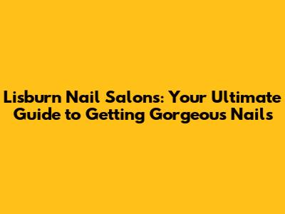 Lisburn Nail Salons: Your Ultimate Guide to Getting Gorgeous Nails