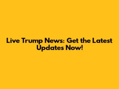 Live Trump News: Get the Latest Updates Now!