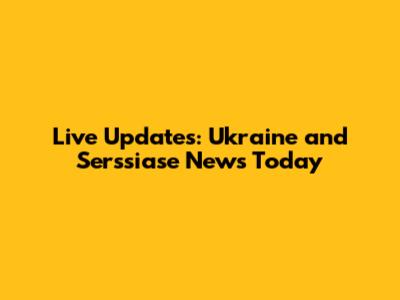 Live Updates: Ukraine and Serssiase News Today