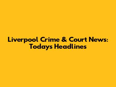 Liverpool Crime & Court News: Today's Headlines