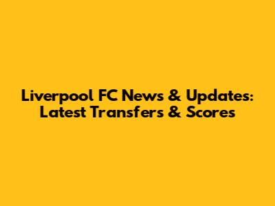 Liverpool FC News & Updates: Latest Transfers & Scores