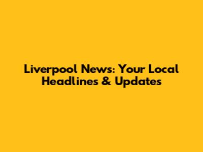 Liverpool News: Your Local Headlines & Updates