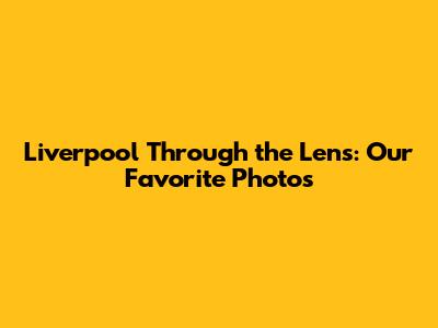 Liverpool Through the Lens: Our Favorite Photos