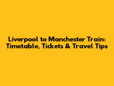 Liverpool to Manchester Train: Timetable, Tickets & Travel Tips
