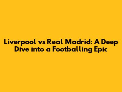Liverpool vs Real Madrid: A Deep Dive into a Footballing Epic