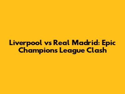 Liverpool vs Real Madrid: Epic Champions League Clash