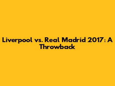 Liverpool vs. Real Madrid 2017: A Throwback