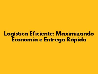 Logística Eficiente: Maximizando Economia e Entrega Rápida