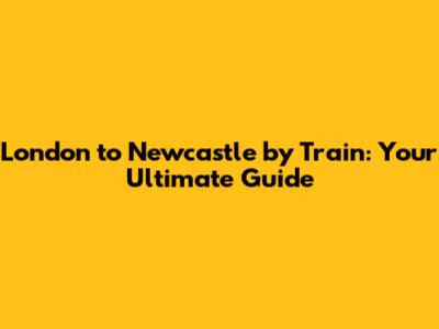 London to Newcastle by Train: Your Ultimate Guide