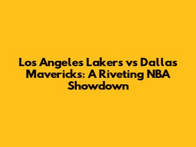 Los Angeles Lakers vs Dallas Mavericks: A Riveting NBA Showdown