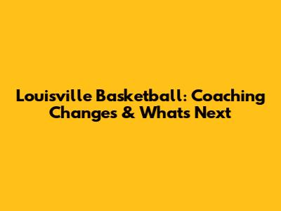 Louisville Basketball: Coaching Changes & What's Next