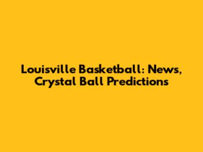Louisville Basketball: News, Crystal Ball Predictions